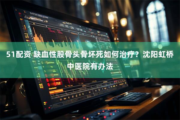 51配资 缺血性股骨头骨坏死如何治疗？沈阳虹桥中医院有办法