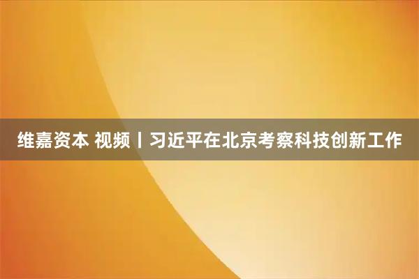 维嘉资本 视频丨习近平在北京考察科技创新工作
