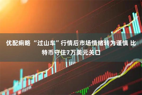 优配痢略 “过山车”行情后市场情绪转为谨慎 比特币守住7万美元关口