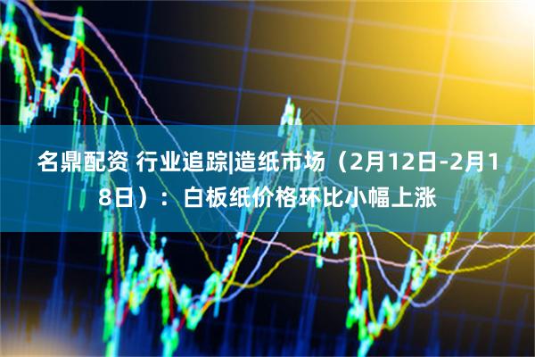 名鼎配资 行业追踪|造纸市场（2月12日-2月18日）：白板纸价格环比小幅上涨