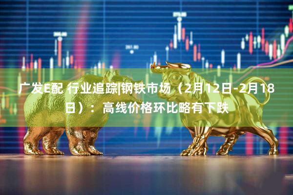 广发E配 行业追踪|钢铁市场（2月12日-2月18日）：高线价格环比略有下跌
