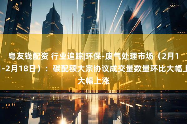 粤友钱配资 行业追踪|环保-废气处理市场（2月12日-2月18日）：碳配额大宗协议成交量数量环比大幅上涨