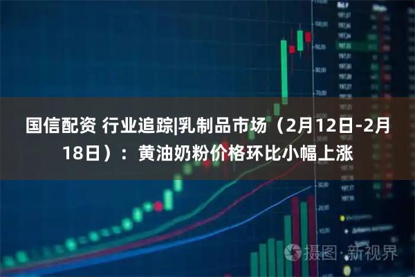 国信配资 行业追踪|乳制品市场（2月12日-2月18日）：黄油奶粉价格环比小幅上涨