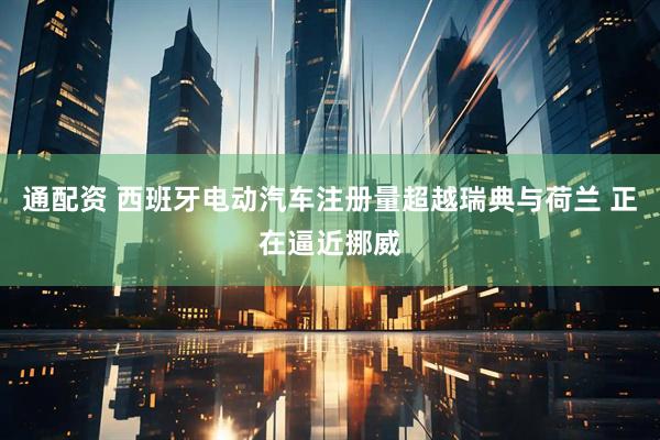 通配资 西班牙电动汽车注册量超越瑞典与荷兰 正在逼近挪威