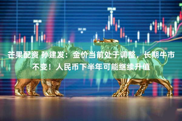 芒果配资 孙建发：金价当前处于调整，长期牛市不变！人民币下半年可能继续升值