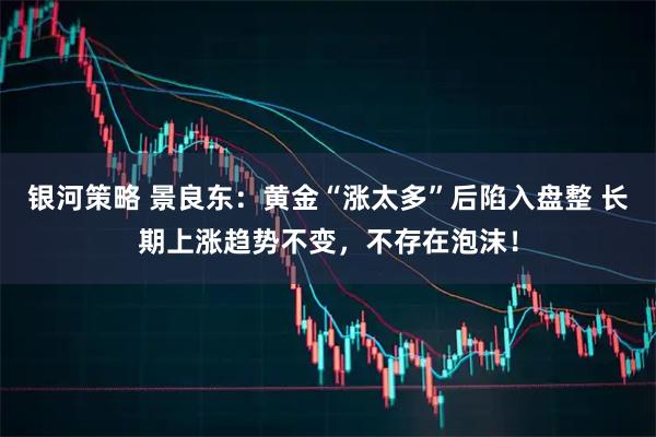 银河策略 景良东：黄金“涨太多”后陷入盘整 长期上涨趋势不变，不存在泡沫！