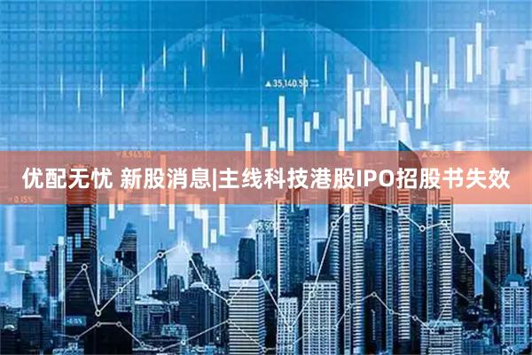 优配无忧 新股消息|主线科技港股IPO招股书失效
