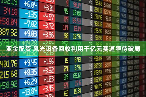 亚金配资 风光设备回收利用千亿元赛道亟待破局