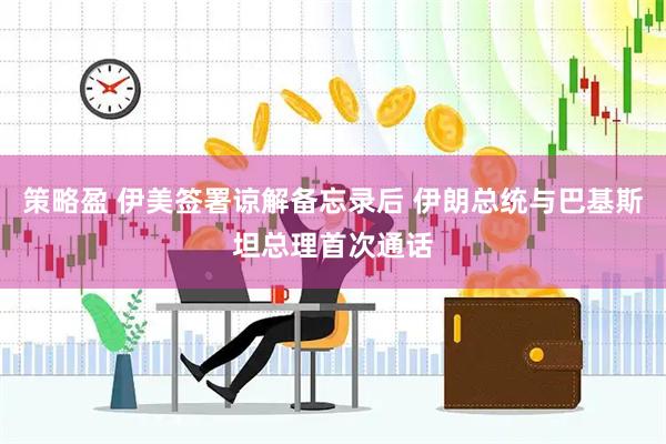 策略盈 伊美签署谅解备忘录后 伊朗总统与巴基斯坦总理首次通话