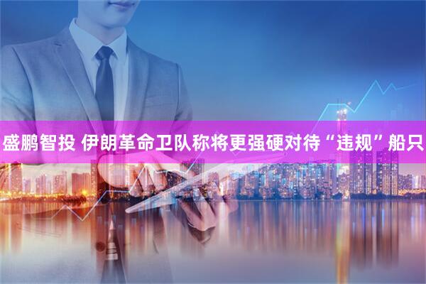 盛鹏智投 伊朗革命卫队称将更强硬对待“违规”船只