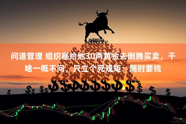 问道管理 组织塞给他30两黄金去倒腾买卖，干啥一概不问，只立个死规矩：随时要钱