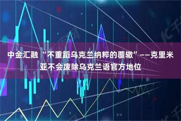 中金汇融 “不重蹈乌克兰纳粹的覆辙”——克里米亚不会废除乌克兰语官方地位