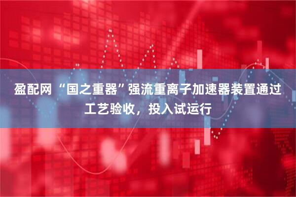 盈配网 “国之重器”强流重离子加速器装置通过工艺验收，投入试运行