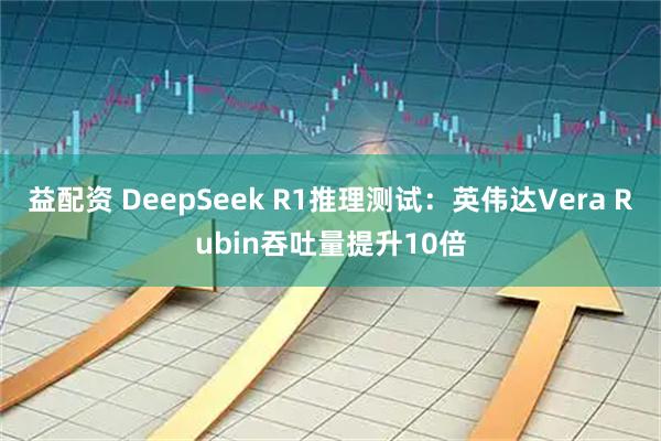 益配资 DeepSeek R1推理测试：英伟达Vera Rubin吞吐量提升10倍