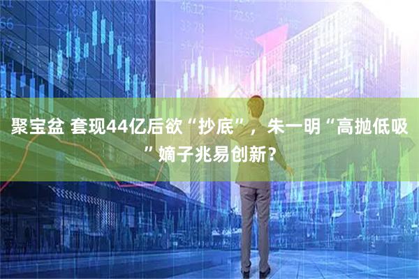 聚宝盆 套现44亿后欲“抄底”，朱一明“高抛低吸”嫡子兆易创新？