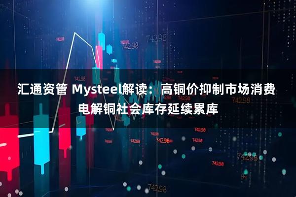 汇通资管 Mysteel解读:高铜价抑制市场消费 电解铜社会库存延续累库