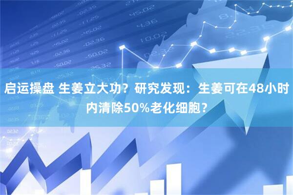 启运操盘 生姜立大功？研究发现：生姜可在48小时内清除50%老化细胞？