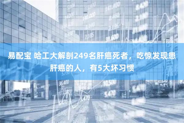 易配宝 哈工大解剖249名肝癌死者,吃惊发现患肝癌的人,有5大坏习惯
