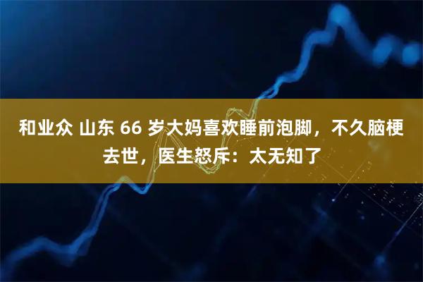 和业众 山东 66 岁大妈喜欢睡前泡脚,不久脑梗去世,医生怒斥:太无知了